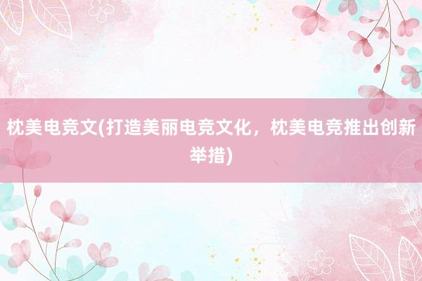 枕美电竞文(打造美丽电竞文化，枕美电竞推出创新举措)