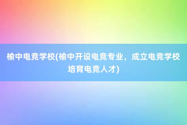 榆中电竞学校(榆中开设电竞专业，成立电竞学校培育电竞人才)