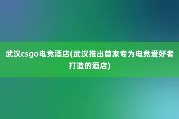 武汉csgo电竞酒店(武汉推出首家专为电竞爱好者打造的酒店)