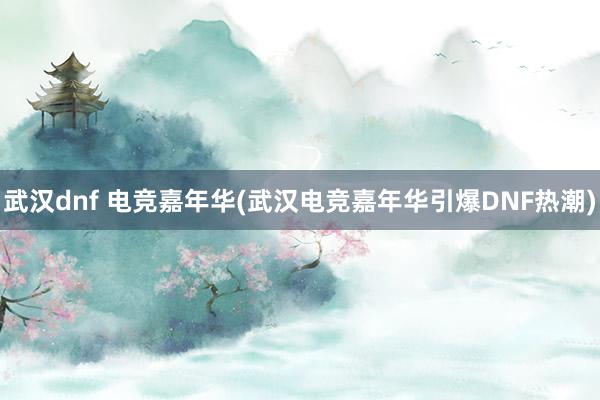 武汉dnf 电竞嘉年华(武汉电竞嘉年华引爆DNF热潮)