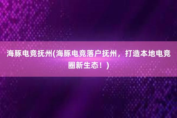 海豚电竞抚州(海豚电竞落户抚州，打造本地电竞圈新生态！)