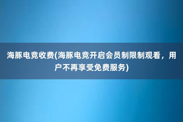 海豚电竞收费(海豚电竞开启会员制限制观看，用户不再享受免费服务)