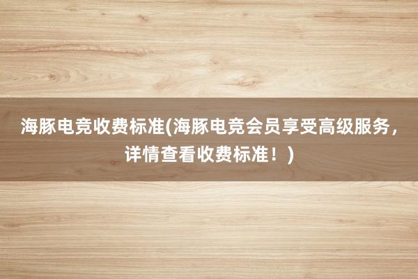 海豚电竞收费标准(海豚电竞会员享受高级服务，详情查看收费标准！)