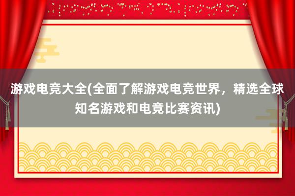 游戏电竞大全(全面了解游戏电竞世界，精选全球知名游戏和电竞比赛资讯)