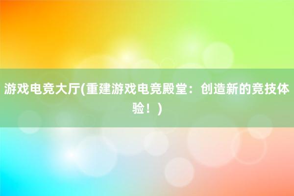 游戏电竞大厅(重建游戏电竞殿堂：创造新的竞技体验！)