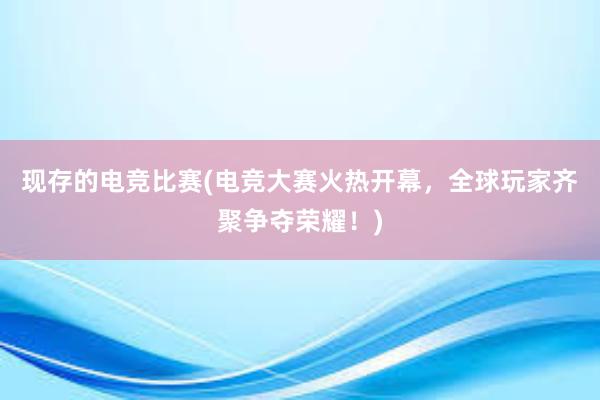 现存的电竞比赛(电竞大赛火热开幕，全球玩家齐聚争夺荣耀！)