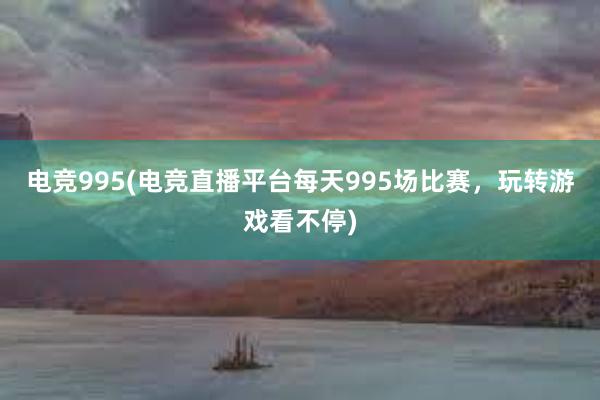 电竞995(电竞直播平台每天995场比赛，玩转游戏看不停)