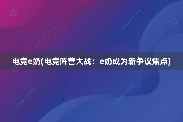 电竞e奶(电竞阵营大战：e奶成为新争议焦点)