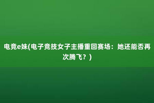 电竞e妹(电子竞技女子主播重回赛场：她还能否再次腾飞？)