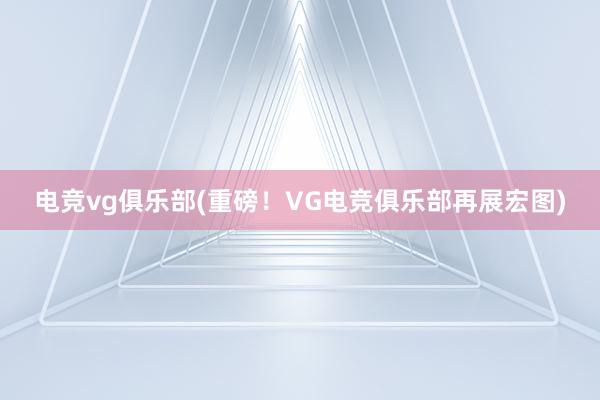 电竞vg俱乐部(重磅！VG电竞俱乐部再展宏图)