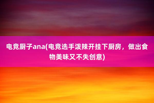 电竞厨子ana(电竞选手泼辣开挂下厨房，做出食物美味又不失创意)