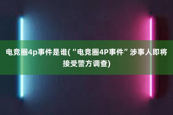 电竞圈4p事件是谁(“电竞圈4P事件”涉事人即将接受警方调查)