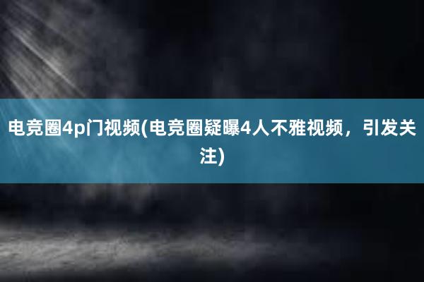 电竞圈4p门视频(电竞圈疑曝4人不雅视频，引发关注)