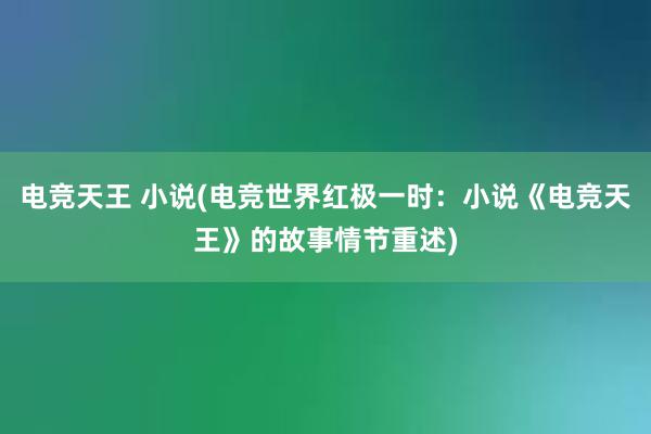 电竞天王 小说(电竞世界红极一时：小说《电竞天王》的故事情节重述)