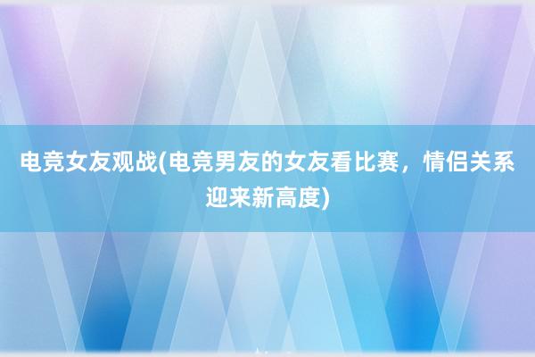 电竞女友观战(电竞男友的女友看比赛，情侣关系迎来新高度)