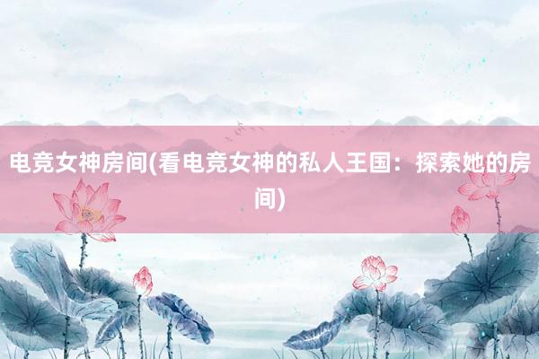 电竞女神房间(看电竞女神的私人王国：探索她的房间)