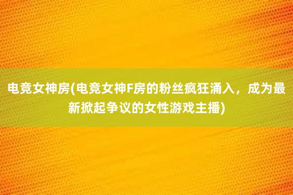 电竞女神房(电竞女神F房的粉丝疯狂涌入，成为最新掀起争议的女性游戏主播)