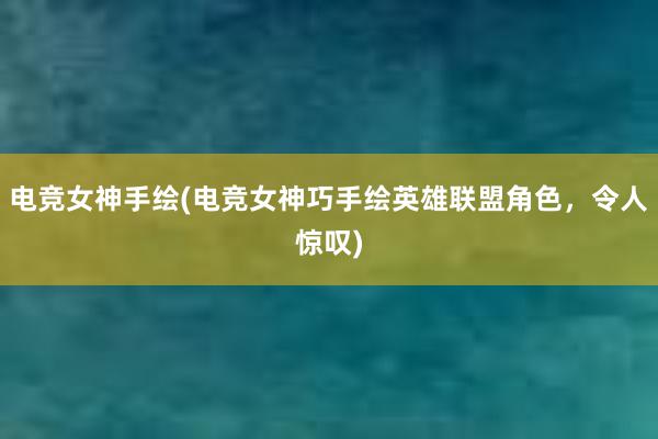 电竞女神手绘(电竞女神巧手绘英雄联盟角色，令人惊叹)