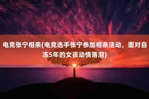 电竞张宁相亲(电竞选手张宁参加相亲活动，面对自冻5年的女孩动情落泪)