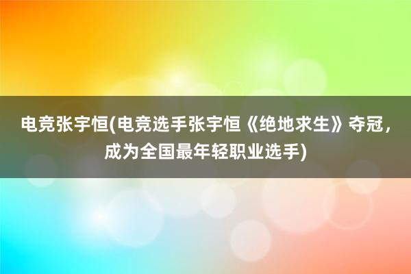 电竞张宇恒(电竞选手张宇恒《绝地求生》夺冠，成为全国最年轻职业选手)