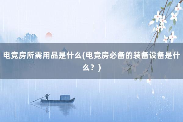 电竞房所需用品是什么(电竞房必备的装备设备是什么？)