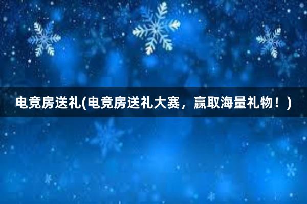 电竞房送礼(电竞房送礼大赛，赢取海量礼物！)