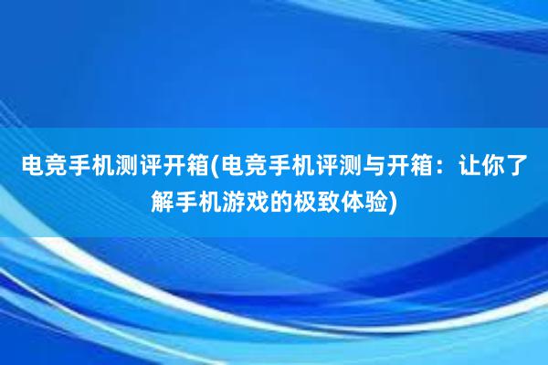 电竞手机测评开箱(电竞手机评测与开箱：让你了解手机游戏的极致体验)