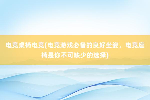 电竞桌椅电竞(电竞游戏必备的良好坐姿，电竞座椅是你不可缺少的选择)