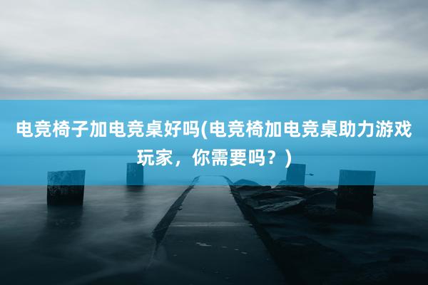 电竞椅子加电竞桌好吗(电竞椅加电竞桌助力游戏玩家，你需要吗？)