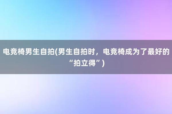 电竞椅男生自拍(男生自拍时，电竞椅成为了最好的“拍立得”)