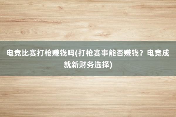 电竞比赛打枪赚钱吗(打枪赛事能否赚钱？电竞成就新财务选择)