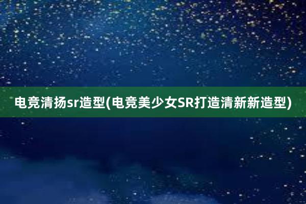 电竞清扬sr造型(电竞美少女SR打造清新新造型)