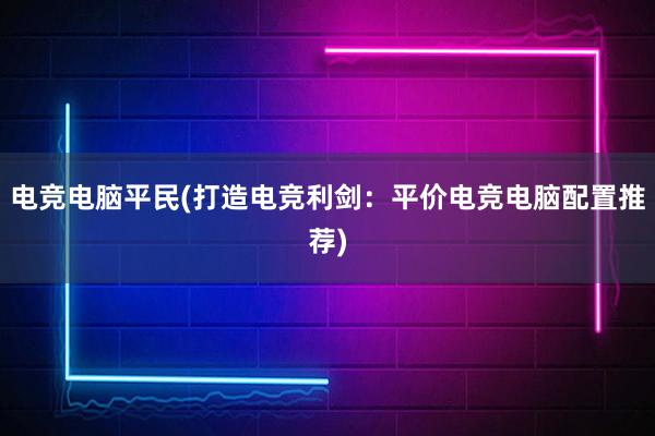 电竞电脑平民(打造电竞利剑：平价电竞电脑配置推荐)