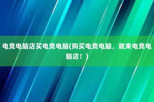 电竞电脑店买电竞电脑(购买电竞电脑，就来电竞电脑店！)