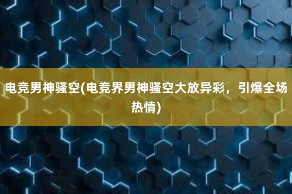 电竞男神骚空(电竞界男神骚空大放异彩，引爆全场热情)