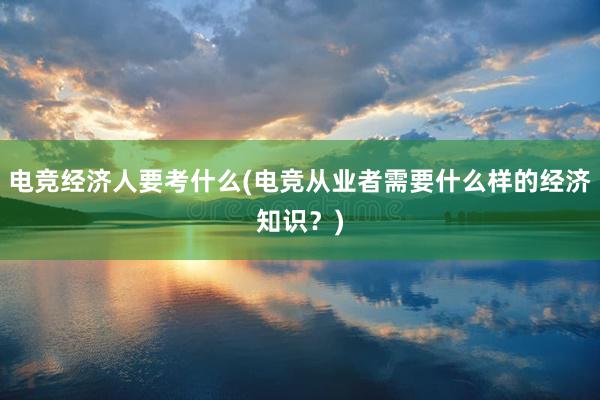 电竞经济人要考什么(电竞从业者需要什么样的经济知识？)