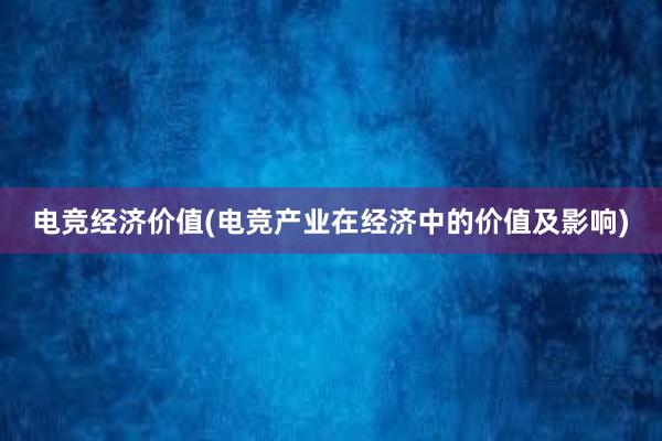 电竞经济价值(电竞产业在经济中的价值及影响)