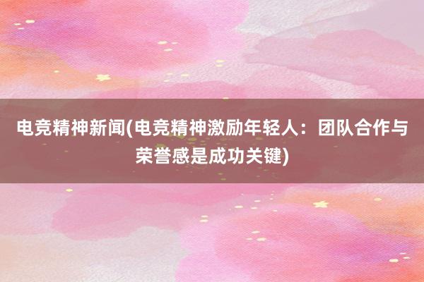 电竞精神新闻(电竞精神激励年轻人：团队合作与荣誉感是成功关键)