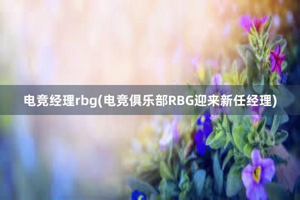 电竞经理rbg(电竞俱乐部RBG迎来新任经理)