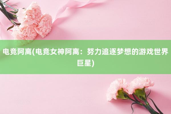 电竞阿离(电竞女神阿离：努力追逐梦想的游戏世界巨星)