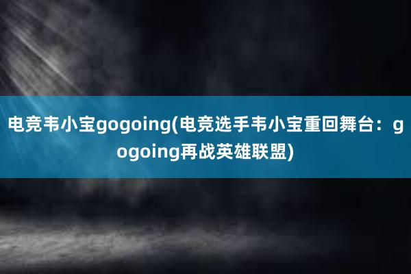 电竞韦小宝gogoing(电竞选手韦小宝重回舞台：gogoing再战英雄联盟)