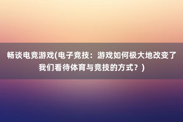 畅谈电竞游戏(电子竞技：游戏如何极大地改变了我们看待体育与竞技的方式？)