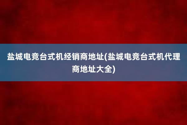 盐城电竞台式机经销商地址(盐城电竞台式机代理商地址大全)