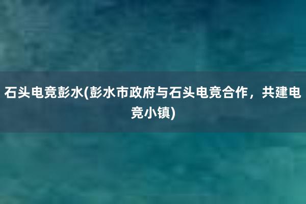 石头电竞彭水(彭水市政府与石头电竞合作，共建电竞小镇)