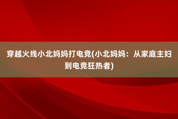 穿越火线小北妈妈打电竞(小北妈妈：从家庭主妇到电竞狂热者)