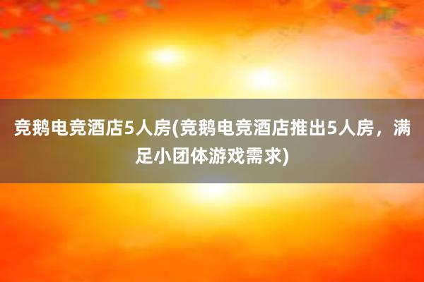 竞鹅电竞酒店5人房(竞鹅电竞酒店推出5人房，满足小团体游戏需求)