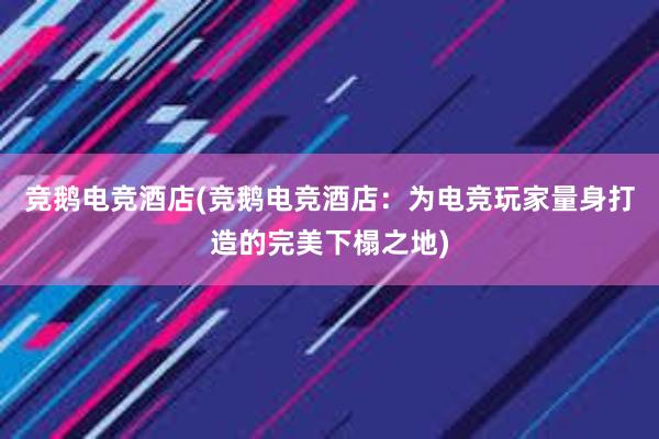 竞鹅电竞酒店(竞鹅电竞酒店：为电竞玩家量身打造的完美下榻之地)