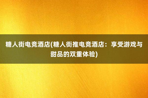 糖人街电竞酒店(糖人街推电竞酒店：享受游戏与甜品的双重体验)