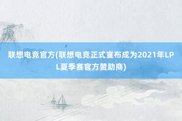 联想电竞官方(联想电竞正式宣布成为2021年LPL夏季赛官方赞助商)