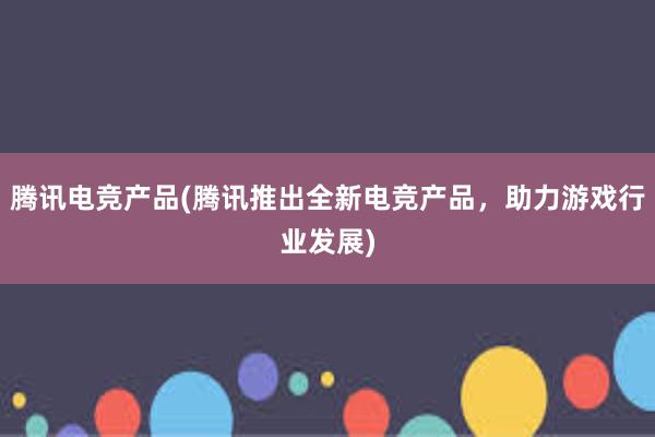 腾讯电竞产品(腾讯推出全新电竞产品，助力游戏行业发展)